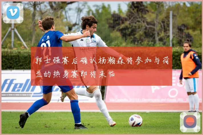 郭士强赛后确认杨瀚森将参加与荷兰的热身赛即将来临