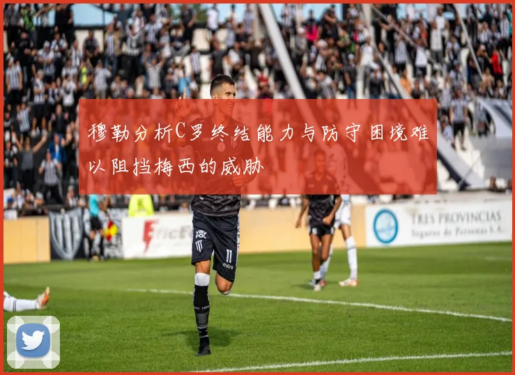 穆勒分析C罗终结能力与防守困境难以阻挡梅西的威胁