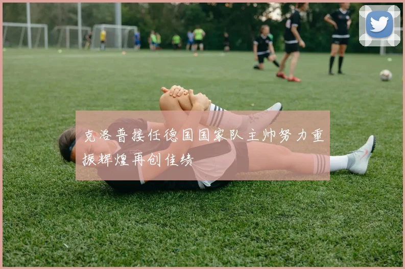 克洛普接任德国国家队主帅努力重振辉煌再创佳绩